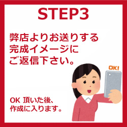 STEP3 弊店よりお送りする完成イメージにご返信下さい。OK頂いた後、作成に入ります。